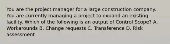 You are the project manager for a large construction company. You are currently managing a project to expand an existing facility. Which of the following is an output of Control Scope? A. Workarounds B. Change requests C. Transference D. Risk assessment