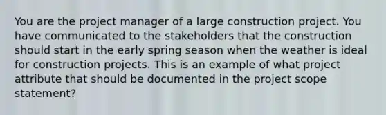 You are the project manager of a large construction project. You have communicated to the stakeholders that the construction should start in the early spring season when the weather is ideal for construction projects. This is an example of what project attribute that should be documented in the project scope statement?