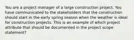 You are a project manager of a large construction project. You have communicated to the stakeholders that the construction should start in the early spring season when the weather is ideal for construction projects. This is an example of which project attribute that should be documented in the project scope statement?