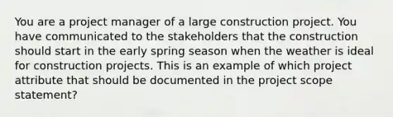 You are a project manager of a large construction project. You have communicated to the stakeholders that the construction should start in the early spring season when the weather is ideal for construction projects. This is an example of which project attribute that should be documented in the project scope statement?