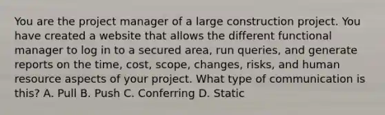 You are the project manager of a large construction project. You have created a website that allows the different functional manager to log in to a secured area, run queries, and generate reports on the time, cost, scope, changes, risks, and human resource aspects of your project. What type of communication is this? A. Pull B. Push C. Conferring D. Static