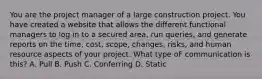 You are the project manager of a large construction project. You have created a website that allows the different functional managers to log in to a secured area, run queries, and generate reports on the time, cost, scope, changes, risks, and human resource aspects of your project. What type oF communication is this? A. Pull B. Push C. Conferring D. Static