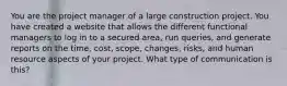 You are the project manager of a large construction project. You have created a website that allows the different functional managers to log in to a secured area, run queries, and generate reports on the time, cost, scope, changes, risks, and human resource aspects of your project. What type of communication is this?