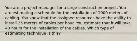 You are a project manager for a large construction project. You are estimating a schedule for the installation of 1000 meters of cabling. You know that the assigned resources have the ability to install 25 meters of cables per hour. You estimate that it will take 40 hours for the installation of the cables. Which type of estimating technique is this?