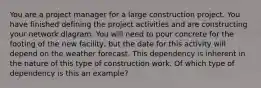 You are a project manager for a large construction project. You have finished defining the project activities and are constructing your network diagram. You will need to pour concrete for the footing of the new facility, but the date for this activity will depend on the weather forecast. This dependency is inherent in the nature of this type of construction work. Of which type of dependency is this an example?