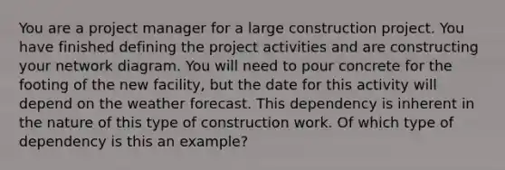 You are a project manager for a large construction project. You have finished defining the project activities and are constructing your network diagram. You will need to pour concrete for the footing of the new facility, but the date for this activity will depend on the weather forecast. This dependency is inherent in the nature of this type of construction work. Of which type of dependency is this an example?