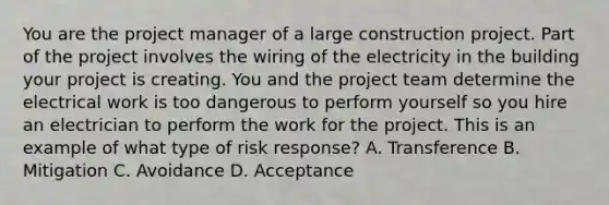 You are the project manager of a large construction project. Part of the project involves the wiring of the electricity in the building your project is creating. You and the project team determine the electrical work is too dangerous to perform yourself so you hire an electrician to perform the work for the project. This is an example of what type of risk response? A. Transference B. Mitigation C. Avoidance D. Acceptance