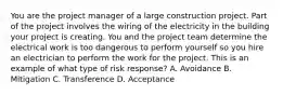 You are the project manager of a large construction project. Part of the project involves the wiring of the electricity in the building your project is creating. You and the project team determine the electrical work is too dangerous to perform yourself so you hire an electrician to perform the work for the project. This is an example of what type of risk response? A. Avoidance B. Mitigation C. Transference D. Acceptance