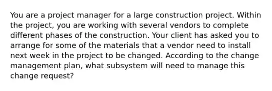 You are a project manager for a large construction project. Within the project, you are working with several vendors to complete different phases of the construction. Your client has asked you to arrange for some of the materials that a vendor need to install next week in the project to be changed. According to the change management plan, what subsystem will need to manage this change request?