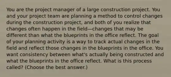 You are the project manager of a large construction project. You and your project team are planning a method to control changes during the construction project, and both of you realize that changes often happen in the field—changes that may be different than what the blueprints in the office reflect. The goal of your planning activity is a way to track actual changes in the field and reflect those changes in the blueprints in the office. You want consistency between what's actually being constructed and what the blueprints in the office reflect. What is this process called? (Choose the best answer.)