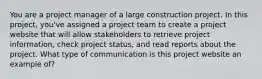 You are a project manager of a large construction project. In this project, you've assigned a project team to create a project website that will allow stakeholders to retrieve project information, check project status, and read reports about the project. What type of communication is this project website an example of?