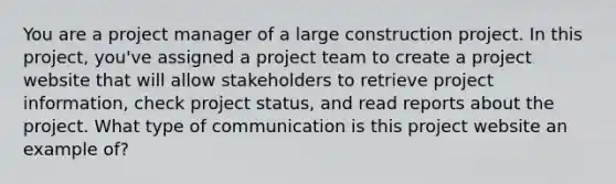 You are a project manager of a large construction project. In this project, you've assigned a project team to create a project website that will allow stakeholders to retrieve project information, check project status, and read reports about the project. What type of communication is this project website an example of?