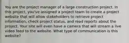 You are the project manager of a large construction project. In this project, you've assigned a project team to create a project website that will allow stakeholders to retrieve project information, check project status, and read reports about the project. Your site will even have a camera that will stream a live video feed to the website. What type of communication is this website?