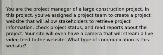 You are the project manager of a large construction project. In this project, you've assigned a project team to create a project website that will allow stakeholders to retrieve project information, check project status, and read reports about the project. Your site will even have a camera that will stream a live video feed to the website. What type of communication is this website?