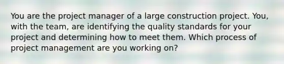 You are the project manager of a large construction project. You, with the team, are identifying the quality standards for your project and determining how to meet them. Which process of project management are you working on?