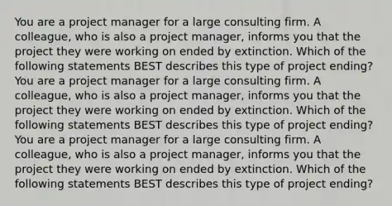 You are a project manager for a large consulting firm. A colleague, who is also a project manager, informs you that the project they were working on ended by extinction. Which of the following statements BEST describes this type of project ending?You are a project manager for a large consulting firm. A colleague, who is also a project manager, informs you that the project they were working on ended by extinction. Which of the following statements BEST describes this type of project ending?You are a project manager for a large consulting firm. A colleague, who is also a project manager, informs you that the project they were working on ended by extinction. Which of the following statements BEST describes this type of project ending?