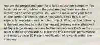 You are the project manager for a large education company. You have had some troubles in the past keeping team members motivated on other projects. You want to make sure your team on the current project is highly motivated, since this is an especially important and complex project. Which of the following is the best method to make the reward systems more effective? A) Pay a large salary increase to the best workers B) Give the team a choice of rewards C) Make the link between performance and rewards clear D) Present notification of rewards within the company