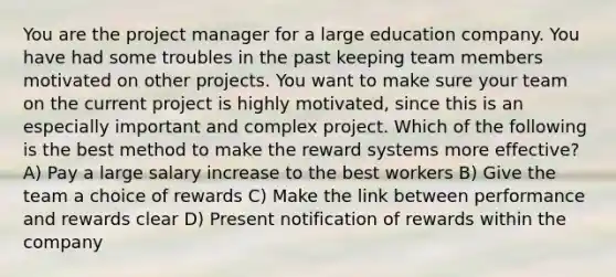 You are the project manager for a large education company. You have had some troubles in the past keeping team members motivated on other projects. You want to make sure your team on the current project is highly motivated, since this is an especially important and complex project. Which of the following is the best method to make the reward systems more effective? A) Pay a large salary increase to the best workers B) Give the team a choice of rewards C) Make the link between performance and rewards clear D) Present notification of rewards within the company