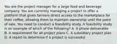 You are the project manager for a large food and beverage company. You are currently managing a project to offer a platform that gives farmers direct access to the marketplace for their coffee, allowing them to maintain ownership until the point of sale. You need to conduct a feasibility study. A feasibility study is an example of which of the following? A. A phase deliverable B. A requirement for all project plans C. A subsidiary project plan D. A report to determine if a project is successful