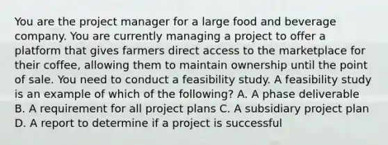 You are the project manager for a large food and beverage company. You are currently managing a project to offer a platform that gives farmers direct access to the marketplace for their coffee, allowing them to maintain ownership until the point of sale. You need to conduct a feasibility study. A feasibility study is an example of which of the following? A. A phase deliverable B. A requirement for all project plans C. A subsidiary project plan D. A report to determine if a project is successful