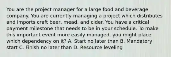 You are the project manager for a large food and beverage company. You are currently managing a project which distributes and imports craft beer, mead, and cider. You have a critical payment milestone that needs to be in your schedule. To make this important event more easily managed, you might place which dependency on it? A. Start no later than B. Mandatory start C. Finish no later than D. Resource leveling