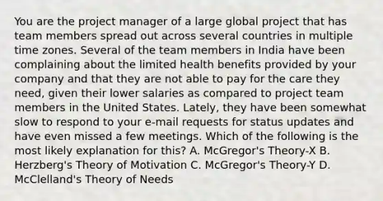 You are the project manager of a large global project that has team members spread out across several countries in multiple time zones. Several of the team members in India have been complaining about the limited health benefits provided by your company and that they are not able to pay for the care they need, given their lower salaries as compared to project team members in the United States. Lately, they have been somewhat slow to respond to your e-mail requests for status updates and have even missed a few meetings. Which of the following is the most likely explanation for this? A. McGregor's Theory-X B. Herzberg's Theory of Motivation C. McGregor's Theory-Y D. McClelland's Theory of Needs