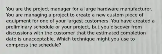 You are the project manager for a large hardware manufacturer. You are managing a project to create a new custom piece of equipment for one of your largest customers. You have created a preliminary schedule or your project, but you discover from discussions with the customer that the estimated completion date is unacceptable. Which technique might you use to compress the schedule?