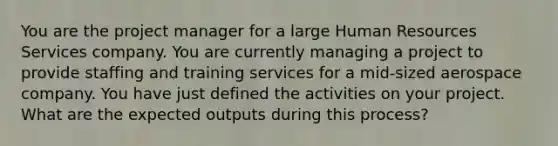 You are the project manager for a large Human Resources Services company. You are currently managing a project to provide staffing and training services for a mid-sized aerospace company. You have just defined the activities on your project. What are the expected outputs during this process?