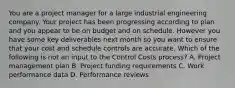 You are a project manager for a large industrial engineering company. Your project has been progressing according to plan and you appear to be on budget and on schedule. However you have some key deliverables next month so you want to ensure that your cost and schedule controls are accurate. Which of the following is not an input to the Control Costs process? A. Project management plan B. Project funding requirements C. Work performance data D. Performance reviews