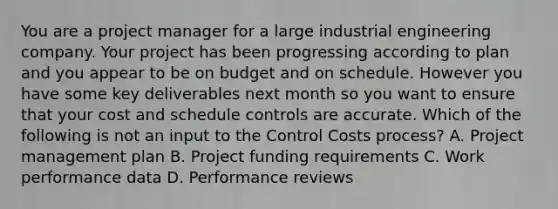 You are a project manager for a large industrial engineering company. Your project has been progressing according to plan and you appear to be on budget and on schedule. However you have some key deliverables next month so you want to ensure that your cost and schedule controls are accurate. Which of the following is not an input to the Control Costs process? A. Project management plan B. Project funding requirements C. Work performance data D. Performance reviews