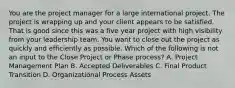 You are the project manager for a large international project. The project is wrapping up and your client appears to be satisfied. That is good since this was a five year project with high visibility from your leadership team. You want to close out the project as quickly and efficiently as possible. Which of the following is not an input to the Close Project or Phase process? A. Project Management Plan B. Accepted Deliverables C. Final Product Transition D. Organizational Process Assets