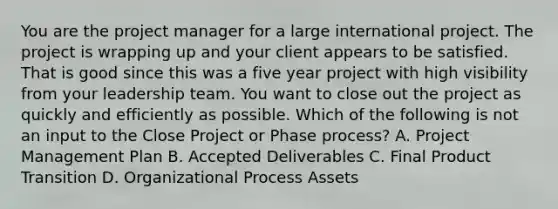 You are the project manager for a large international project. The project is wrapping up and your client appears to be satisfied. That is good since this was a five year project with high visibility from your leadership team. You want to close out the project as quickly and efficiently as possible. Which of the following is not an input to the Close Project or Phase process? A. Project Management Plan B. Accepted Deliverables C. Final Product Transition D. Organizational Process Assets