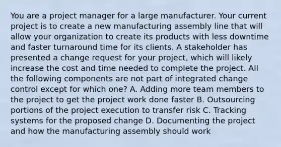 You are a project manager for a large manufacturer. Your current project is to create a new manufacturing assembly line that will allow your organization to create its products with less downtime and faster turnaround time for its clients. A stakeholder has presented a change request for your project, which will likely increase the cost and time needed to complete the project. All the following components are not part of integrated change control except for which one? A. Adding more team members to the project to get the project work done faster B. Outsourcing portions of the project execution to transfer risk C. Tracking systems for the proposed change D. Documenting the project and how the manufacturing assembly should work