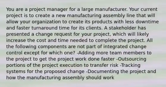 You are a project manager for a large manufacturer. Your current project is to create a new manufacturing assembly line that will allow your organization to create its products with less downtime and faster turnaround time for its clients. A stakeholder has presented a change request for your project, which will likely increase the cost and time needed to complete the project. All the following components are not part of integrated change control except for which one? -Adding more team members to the project to get the project work done faster -Outsourcing portions of the project execution to transfer risk -Tracking systems for the proposed change -Documenting the project and how the manufacturing assembly should work