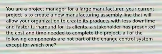 You are a project manager for a large manufacturer. your current project is to create a new manufacturing assembly line that will allow your organization to create its products with less downtime and faster turnaround for its clients. a stakeholder has presented the cost and time needed to complete the project. all of the following components are not part of the change control system except for which one?