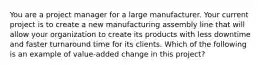 You are a project manager for a large manufacturer. Your current project is to create a new manufacturing assembly line that will allow your organization to create its products with less downtime and faster turnaround time for its clients. Which of the following is an example of value-added change in this project?