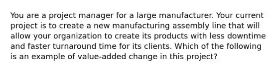 You are a project manager for a large manufacturer. Your current project is to create a new manufacturing assembly line that will allow your organization to create its products with less downtime and faster turnaround time for its clients. Which of the following is an example of value-added change in this project?