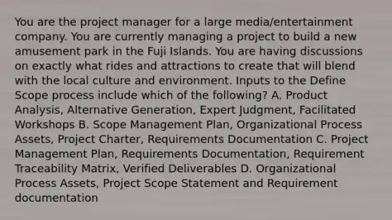 You are the project manager for a large media/entertainment company. You are currently managing a project to build a new amusement park in the Fuji Islands. You are having discussions on exactly what rides and attractions to create that will blend with the local culture and environment. Inputs to the Define Scope process include which of the following? A. Product Analysis, Alternative Generation, Expert Judgment, Facilitated Workshops B. Scope Management Plan, Organizational Process Assets, Project Charter, Requirements Documentation C. Project Management Plan, Requirements Documentation, Requirement Traceability Matrix, Verified Deliverables D. Organizational Process Assets, Project Scope Statement and Requirement documentation