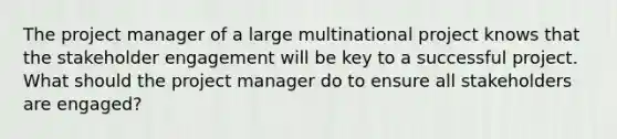 The project manager of a large multinational project knows that the stakeholder engagement will be key to a successful project. What should the project manager do to ensure all stakeholders are engaged?