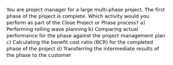 You are project manager for a large multi-phase project. The first phase of the project is complete. Which activity would you perform as part of the Close Project or Phase process? a) Performing rolling wave planning b) Comparing actual performance for the phase against the project management plan c) Calculating the benefit cost ratio (BCR) for the completed phase of the project d) Transferring the intermediate results of the phase to the customer