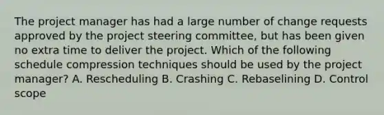 The project manager has had a large number of change requests approved by the project steering committee, but has been given no extra time to deliver the project. Which of the following schedule compression techniques should be used by the project manager? A. Rescheduling B. Crashing C. Rebaselining D. Control scope