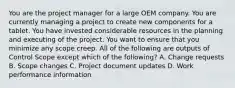 You are the project manager for a large OEM company. You are currently managing a project to create new components for a tablet. You have invested considerable resources in the planning and executing of the project. You want to ensure that you minimize any scope creep. All of the following are outputs of Control Scope except which of the following? A. Change requests B. Scope changes C. Project document updates D. Work performance information