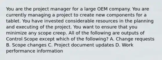 You are the project manager for a large OEM company. You are currently managing a project to create new components for a tablet. You have invested considerable resources in the planning and executing of the project. You want to ensure that you minimize any scope creep. All of the following are outputs of Control Scope except which of the following? A. Change requests B. Scope changes C. Project document updates D. Work performance information