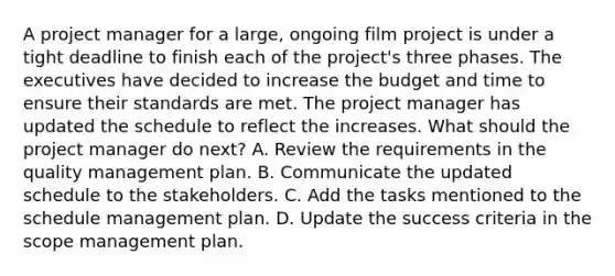 A project manager for a large, ongoing film project is under a tight deadline to finish each of the project's three phases. The executives have decided to increase the budget and time to ensure their standards are met. The project manager has updated the schedule to reflect the increases. What should the project manager do next? A. Review the requirements in the quality management plan. B. Communicate the updated schedule to the stakeholders. C. Add the tasks mentioned to the schedule management plan. D. Update the success criteria in the scope management plan.