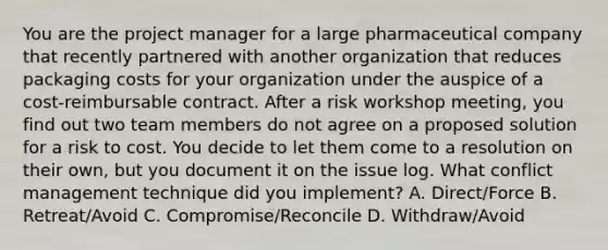 You are the project manager for a large pharmaceutical company that recently partnered with another organization that reduces packaging costs for your organization under the auspice of a cost-reimbursable contract. After a risk workshop meeting, you find out two team members do not agree on a proposed solution for a risk to cost. You decide to let them come to a resolution on their own, but you document it on the issue log. What conflict management technique did you implement? A. Direct/Force B. Retreat/Avoid C. Compromise/Reconcile D. Withdraw/Avoid