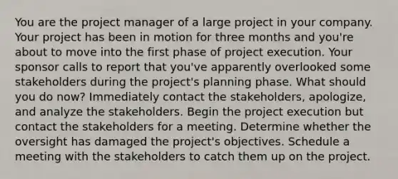 You are the project manager of a large project in your company. Your project has been in motion for three months and you're about to move into the first phase of project execution. Your sponsor calls to report that you've apparently overlooked some stakeholders during the project's planning phase. What should you do now? Immediately contact the stakeholders, apologize, and analyze the stakeholders. Begin the project execution but contact the stakeholders for a meeting. Determine whether the oversight has damaged the project's objectives. Schedule a meeting with the stakeholders to catch them up on the project.