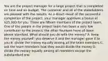 You are the project manager for a large project that is completed on time and on budget. The customer and all of the stakeholders are pleased with the results. As a direct result of the successful completion of the project, your manager approves a bonus of 25,000 for you. There are fifteen members of the project team. One of the people in the project team has been a very low contributor to the project; the other fourteen have all been above standard. What should you do with the money? A. keep the money yourself; you deserve it and the manager gave it to you B. divide the money equally among all the team members C. ask the team members how they would divide the money D. divide the money equally among all members except the substandard one