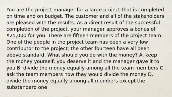 You are the project manager for a large project that is completed on time and on budget. The customer and all of the stakeholders are pleased with the results. As a direct result of the successful completion of the project, your manager approves a bonus of 25,000 for you. There are fifteen members of the project team. One of the people in the project team has been a very low contributor to the project; the other fourteen have all been above standard. What should you do with the money? A. keep the money yourself; you deserve it and the manager gave it to you B. divide the money equally among all the team members C. ask the team members how they would divide the money D. divide the money equally among all members except the substandard one