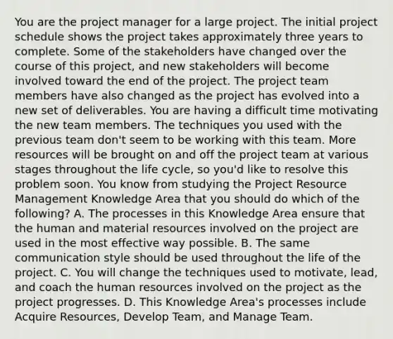 You are the project manager for a large project. The initial project schedule shows the project takes approximately three years to complete. Some of the stakeholders have changed over the course of this project, and new stakeholders will become involved toward the end of the project. The project team members have also changed as the project has evolved into a new set of deliverables. You are having a difficult time motivating the new team members. The techniques you used with the previous team don't seem to be working with this team. More resources will be brought on and off the project team at various stages throughout the life cycle, so you'd like to resolve this problem soon. You know from studying the Project Resource Management Knowledge Area that you should do which of the following? A. The processes in this Knowledge Area ensure that the human and material resources involved on the project are used in the most effective way possible. B. The same communication style should be used throughout the life of the project. C. You will change the techniques used to motivate, lead, and coach the human resources involved on the project as the project progresses. D. This Knowledge Area's processes include Acquire Resources, Develop Team, and Manage Team.