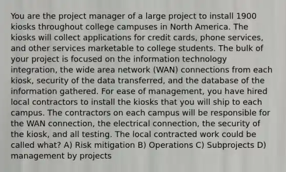 You are the project manager of a large project to install 1900 kiosks throughout college campuses in North America. The kiosks will collect applications for credit cards, phone services, and other services marketable to college students. The bulk of your project is focused on the information technology integration, the wide area network (WAN) connections from each kiosk, security of the data transferred, and the database of the information gathered. For ease of management, you have hired local contractors to install the kiosks that you will ship to each campus. The contractors on each campus will be responsible for the WAN connection, the electrical connection, the security of the kiosk, and all testing. The local contracted work could be called what? A) Risk mitigation B) Operations C) Subprojects D) management by projects